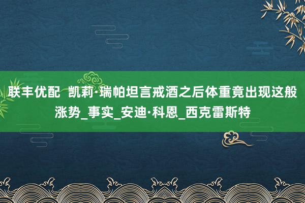 联丰优配  凯莉·瑞帕坦言戒酒之后体重竟出现这般涨势_事实_安迪·科恩_西克雷斯特