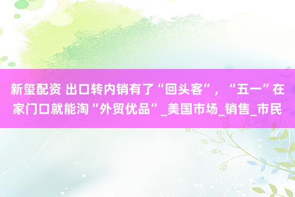 新玺配资 出口转内销有了“回头客”，“五一”在家门口就能淘“外贸优品”_美国市场_销售_市民