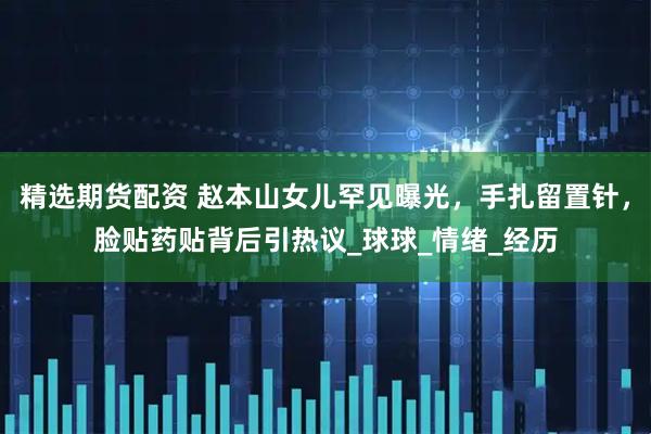 精选期货配资 赵本山女儿罕见曝光，手扎留置针，脸贴药贴背后引热议_球球_情绪_经历