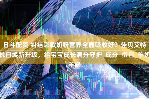 日斗配资 纠结哪款奶粉营养全面吸收好？佳贝艾特悦白焕新升级，给宝宝成长满分守护_成分_蛋白_羊奶