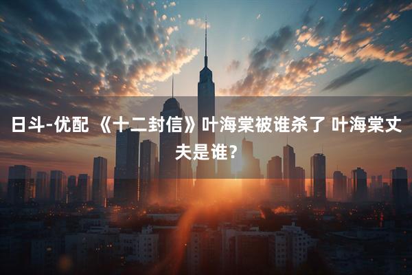 日斗-优配 《十二封信》叶海棠被谁杀了 叶海棠丈夫是谁？