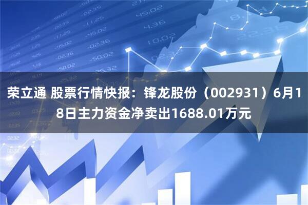荣立通 股票行情快报：锋龙股份（002931）6月18日主力资金净卖出1688.01万元