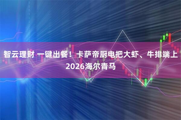 智云理财 一键出餐！卡萨帝厨电把大虾、牛排端上2026海尔青马